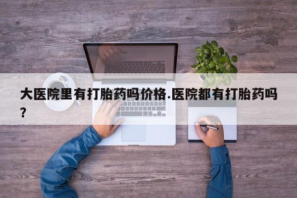 流产药怎么购买大医院里有打胎药吗价格.医院都有打胎药吗？
