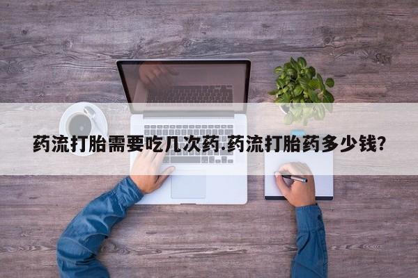 流产药怎么购买药流打胎需要吃几次药.药流打胎药多少钱？