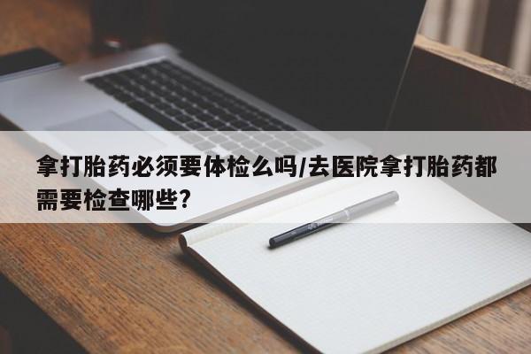 流产药怎么购买拿打胎药必须要体检么吗/去医院拿打胎药都需要检查哪些?