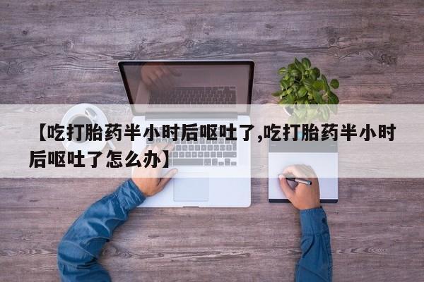 流产药怎么购买【吃打胎药半小时后呕吐了,吃打胎药半小时后呕吐了怎么办】