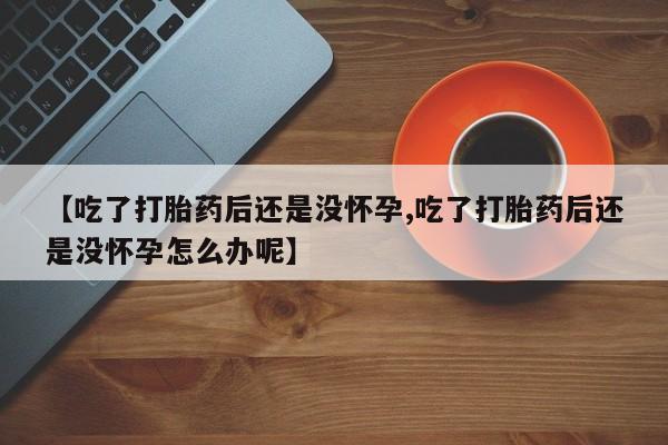流产药怎么购买【吃了打胎药后还是没怀孕,吃了打胎药后还是没怀孕怎么办呢】
