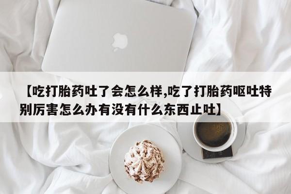 流产药怎么购买【吃打胎药吐了会怎么样,吃了打胎药呕吐特别厉害怎么办有没有什么东西止吐】