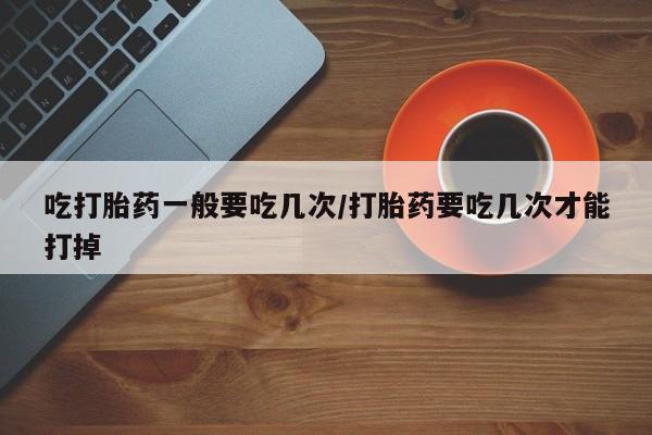 流产药怎么购买吃打胎药一般要吃几次/打胎药要吃几次才能打掉