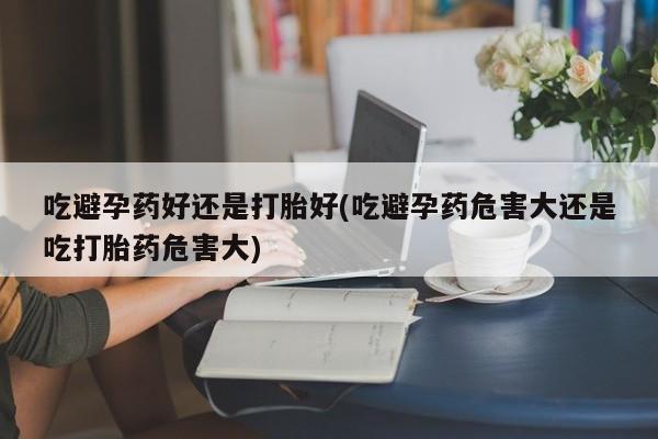 流产药怎么购买吃避孕药好还是打胎好(吃避孕药危害大还是吃打胎药危害大)