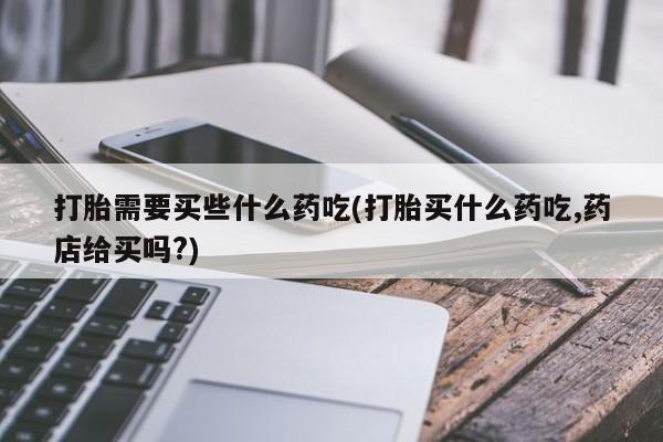 流产药怎么购买打胎需要买些什么药吃(打胎买什么药吃,药店给买吗?)