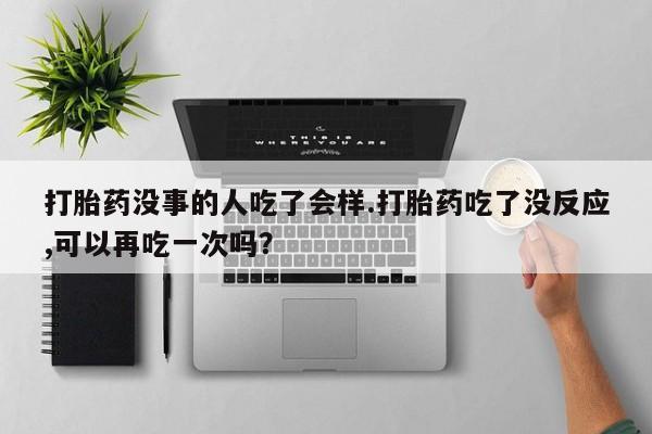 流产药怎么购买打胎药没事的人吃了会样.打胎药吃了没反应,可以再吃一次吗？