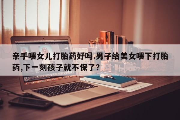流产药怎么购买亲手喂女儿打胎药好吗.男子给美女喂下打胎药,下一刻孩子就不保了？