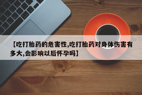 流产药怎么购买【吃打胎药的危害性,吃打胎药对身体伤害有多大,会影响以后怀孕吗】