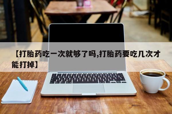 流产药怎么购买【打胎药吃一次就够了吗,打胎药要吃几次才能打掉】