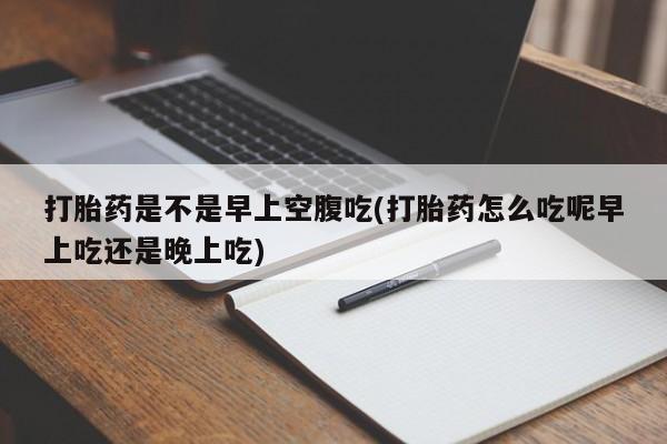 流产药怎么购买打胎药是不是早上空腹吃(打胎药怎么吃呢早上吃还是晚上吃)