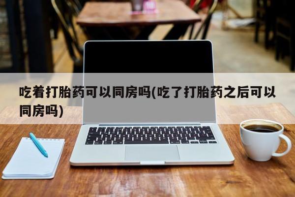 流产药怎么购买吃着打胎药可以同房吗(吃了打胎药之后可以同房吗)