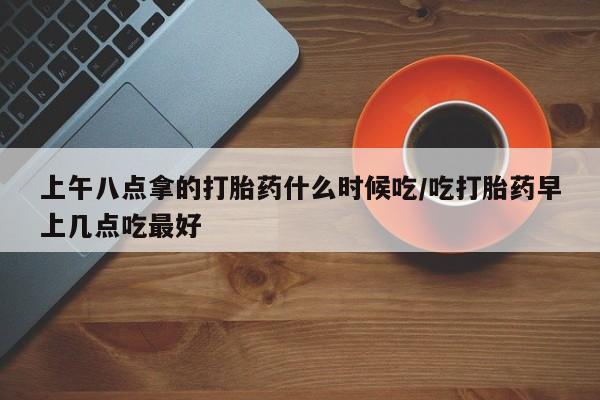 流产药怎么购买上午八点拿的打胎药什么时候吃/吃打胎药早上几点吃最好