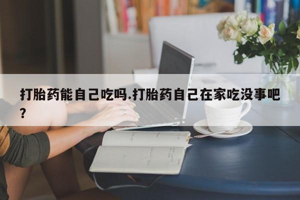 流产药怎么购买打胎药能自己吃吗.打胎药自己在家吃没事吧？
