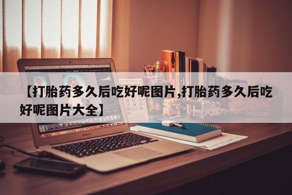 流产药怎么购买【打胎药多久后吃好呢图片,打胎药多久后吃好呢图片大全】