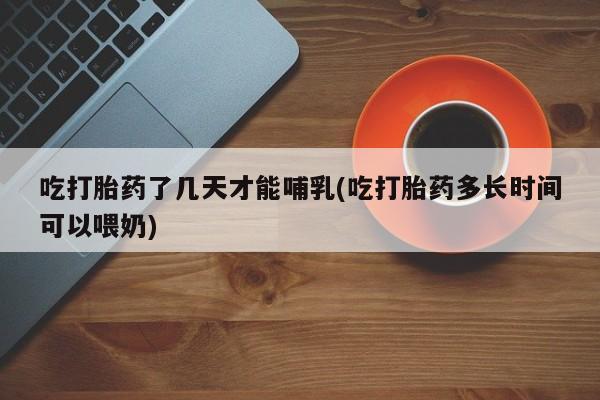 流产药怎么购买吃打胎药了几天才能哺乳(吃打胎药多长时间可以喂奶)