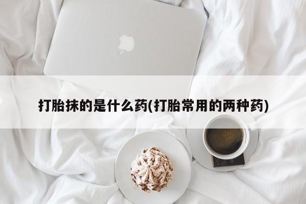 流产药怎么购买打胎抹的是什么药(打胎常用的两种药)