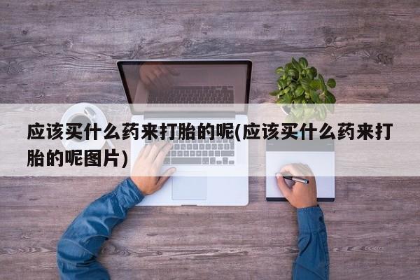 流产药怎么购买应该买什么药来打胎的呢(应该买什么药来打胎的呢图片)
