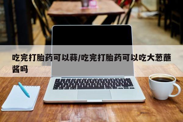 流产药怎么购买吃完打胎药可以蒜/吃完打胎药可以吃大葱蘸酱吗