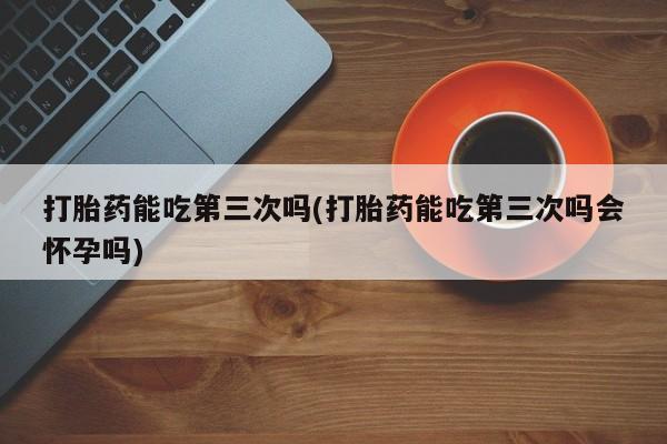 流产药怎么购买打胎药能吃第三次吗(打胎药能吃第三次吗会怀孕吗)