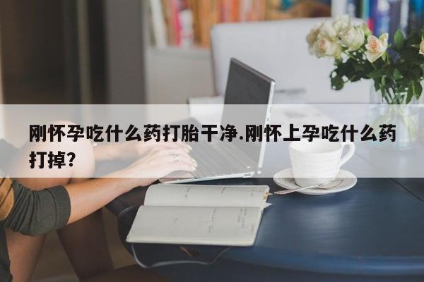流产药怎么购买刚怀孕吃什么药打胎干净.刚怀上孕吃什么药打掉？
