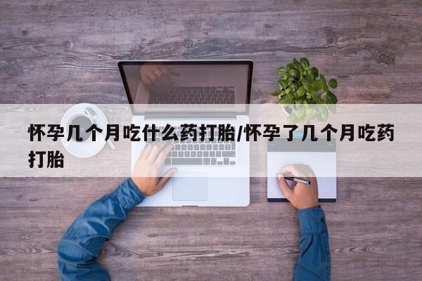 流产药怎么购买怀孕几个月吃什么药打胎/怀孕了几个月吃药打胎