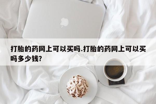 流产药怎么购买打胎的药网上可以买吗.打胎的药网上可以买吗多少钱？