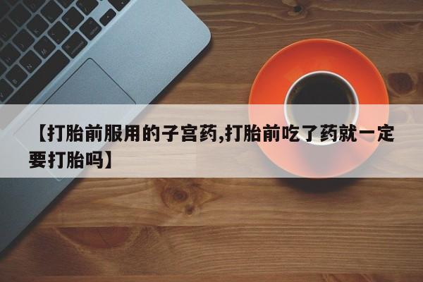 流产药怎么购买【打胎前服用的子宫药,打胎前吃了药就一定要打胎吗】