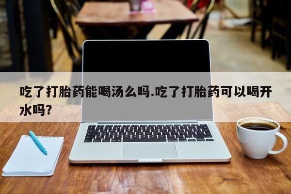 流产药怎么购买吃了打胎药能喝汤么吗.吃了打胎药可以喝开水吗？
