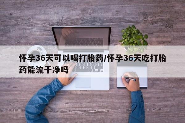 流产药怎么购买怀孕36天可以喝打胎药/怀孕36天吃打胎药能流干净吗