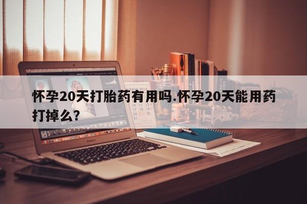 流产药怎么购买怀孕20天打胎药有用吗.怀孕20天能用药打掉么？