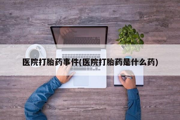 流产药怎么购买医院打胎药事件(医院打胎药是什么药)