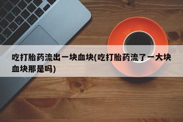 流产药怎么购买吃打胎药流出一块血块(吃打胎药流了一大块血块那是吗)