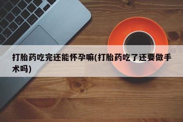 流产药怎么购买打胎药吃完还能怀孕嘛(打胎药吃了还要做手术吗)