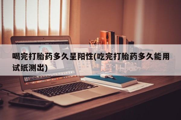 流产药怎么购买喝完打胎药多久呈阳性(吃完打胎药多久能用试纸测出)