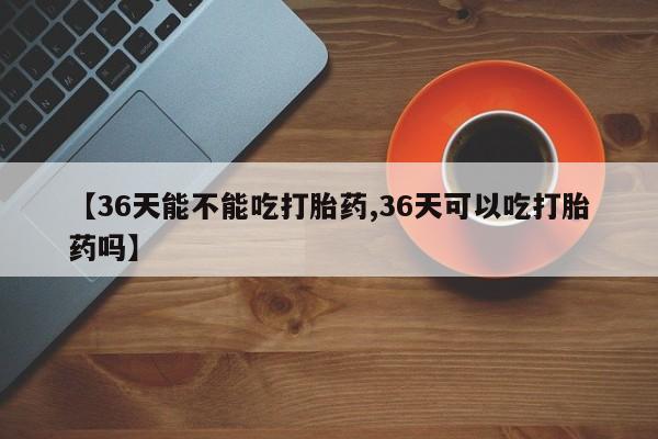 流产药怎么购买【36天能不能吃打胎药,36天可以吃打胎药吗】