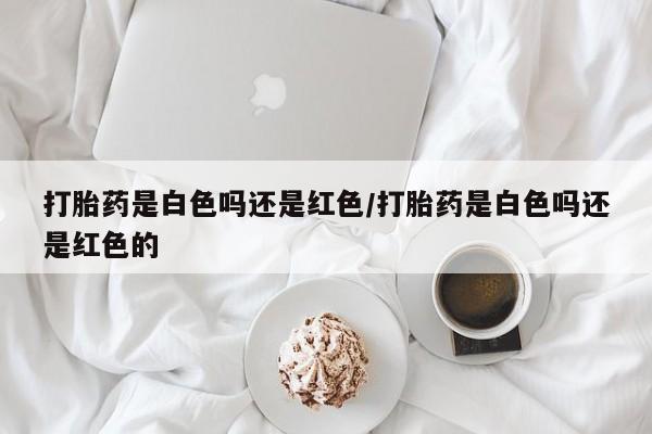 流产药怎么购买打胎药是白色吗还是红色/打胎药是白色吗还是红色的