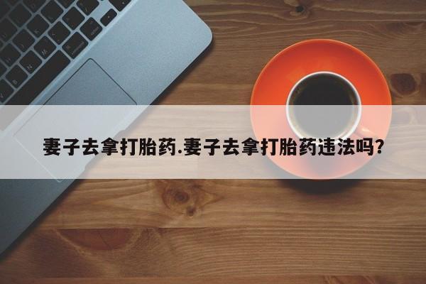 流产药怎么购买妻子去拿打胎药.妻子去拿打胎药违法吗？