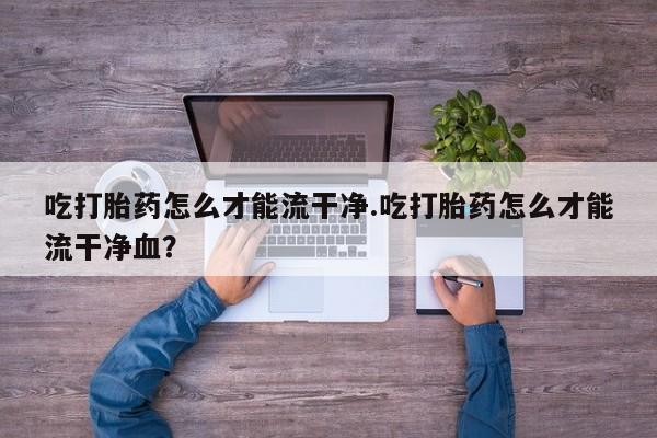 流产药怎么购买吃打胎药怎么才能流干净.吃打胎药怎么才能流干净血？