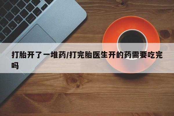 流产药怎么购买打胎开了一堆药/打完胎医生开的药需要吃完吗