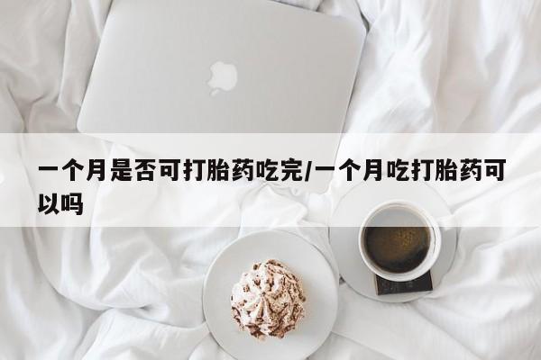 流产药怎么购买一个月是否可打胎药吃完/一个月吃打胎药可以吗