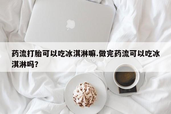 流产药怎么购买药流打胎可以吃冰淇淋嘛.做完药流可以吃冰淇淋吗？