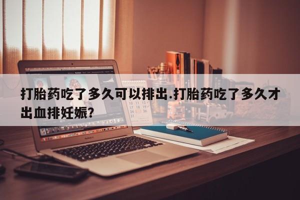 流产药怎么购买打胎药吃了多久可以排出.打胎药吃了多久才出血排妊娠？