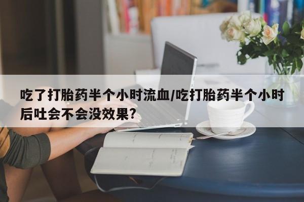 流产药怎么购买吃了打胎药半个小时流血/吃打胎药半个小时后吐会不会没效果?