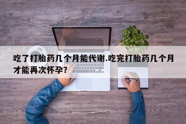 流产药怎么购买吃了打胎药几个月能代谢.吃完打胎药几个月才能再次怀孕？