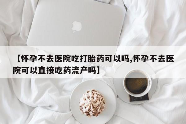 流产药怎么购买【怀孕不去医院吃打胎药可以吗,怀孕不去医院可以直接吃药流产吗】