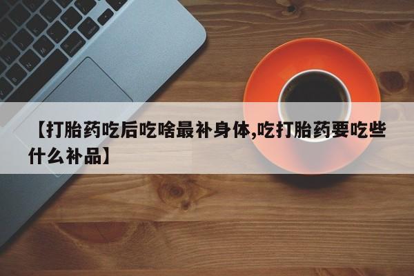 流产药怎么购买【打胎药吃后吃啥最补身体,吃打胎药要吃些什么补品】