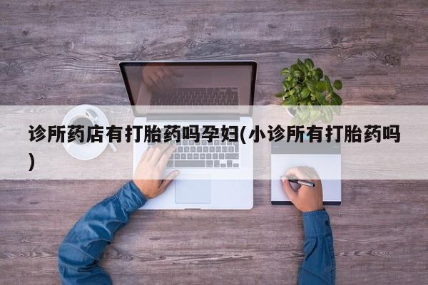 流产药怎么购买诊所药店有打胎药吗孕妇(小诊所有打胎药吗)