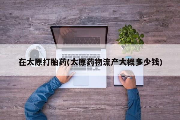流产药怎么购买在太原打胎药(太原药物流产大概多少钱)