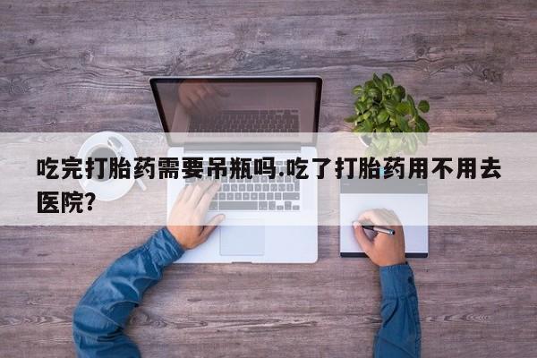 流产药怎么购买吃完打胎药需要吊瓶吗.吃了打胎药用不用去医院？