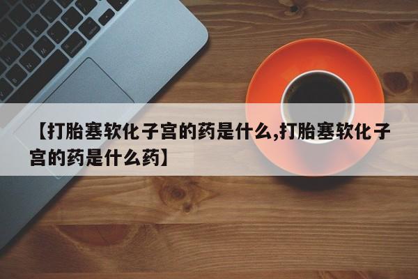 流产药怎么购买【打胎塞软化子宫的药是什么,打胎塞软化子宫的药是什么药】
